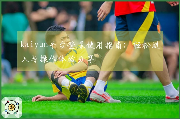 kaiyun平台登录使用指南：轻松进入与操作体验分享